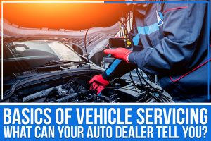 Basics Of Vehicle Servicing: What Can Your Auto Dealer Tell You?